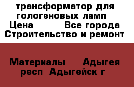 трансформатор для гологеновых ламп › Цена ­ 250 - Все города Строительство и ремонт » Материалы   . Адыгея респ.,Адыгейск г.